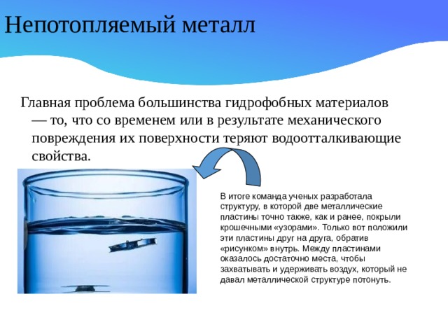 Непотопляемый металл Главная проблема большинства гидрофобных материалов — то, что со временем или в результате механического повреждения их поверхности теряют водоотталкивающие свойства. В итоге команда ученых разработала структуру, в которой две металлические пластины точно также, как и ранее, покрыли крошечными «узорами». Только вот положили эти пластины друг на друга, обратив «рисунком» внутрь. Между пластинами оказалось достаточно места, чтобы захватывать и удерживать воздух, который не давал металлической структуре потонуть.