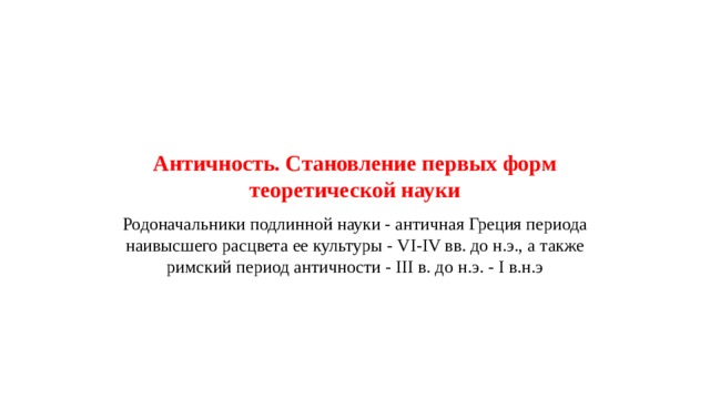    Античность. Становление первых форм теоретической науки Родоначальники подлинной науки - античная Греция периода наивысшего расцвета ее культуры - VI-IV вв. до н.э., а также римский период античности - III в. до н.э. - I в.н.э 