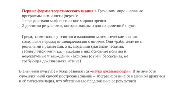 В античной культуре начала развиваться « наука доказывающая». В античности сложился иной способ построения знаний – абстрагирование от наличной практики и её систематизация, что обеспечивало предсказание ее результатов Первые формы теоретического знания   в Греческом мире - научные программы античности (черты): 1-преодолевали мифологические мировоззрения. 2-достигли результатов, которые важны и для современной науки. Греки, заимствовав у египтян и вавилонян математические знания, совершают переход от эмпиричности к теории . Они «работали» не с реальными предметами, а их моделями (математическими, геометрическими и т.д.), выделяя в них основные понятия и недоказуемые утверждения - аксиомы (с греч. бесспорная, не требующая доказательств истина ). 