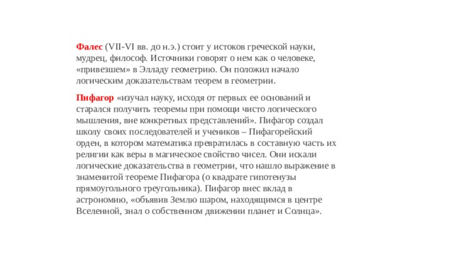 Фалес   (VII-VI вв. до н.э.) стоит у истоков греческой науки, мудрец, философ. Источники говорят о нем как о человеке, «привезшем» в Элладу геометрию. Он положил начало логическим доказательствам теорем в геометрии . Пифагор  «изучал науку, исходя от первых ее оснований и старался получить теоремы при помощи чисто логического мышления, вне конкретных представлений». Пифагор создал школу своих последователей и учеников – Пифагорейский орден, в котором математика превратилась в составную часть их религии как веры в магическое свойство чисел. Они искали логические доказательства в геометрии, что нашло выражение в знаменитой теореме Пифагора (о квадрате гипотенузы прямоугольного треугольника). Пифагор внес вклад в астрономию, «объявив Землю шаром, находящимся в центре Вселенной, знал о собственном движении планет и Солнца». 