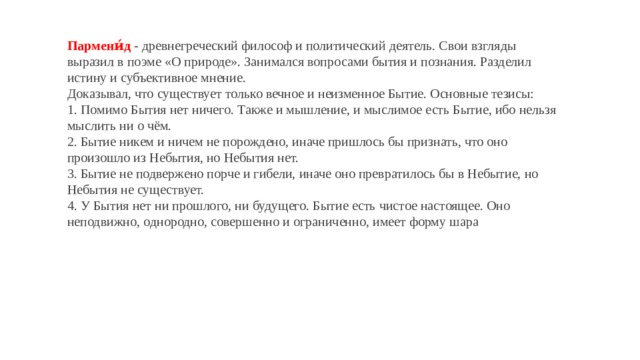 Пармени́д  - древнегреческий философ и политический деятель. Свои взгляды выразил в поэме «О природе». Занимался вопросами бытия и познания. Разделил истину и субъективное мнение. Доказывал, что существует только вечное и неизменное Бытие. Основные тезисы: 1. Помимо Бытия нет ничего. Также и мышление, и мыслимое есть Бытие, ибо нельзя мыслить ни о чём. 2. Бытие никем и ничем не порождено, иначе пришлось бы признать, что оно произошло из Небытия, но Небытия нет. 3. Бытие не подвержено порче и гибели, иначе оно превратилось бы в Небытие, но Небытия не существует. 4. У Бытия нет ни прошлого, ни будущего. Бытие есть чистое настоящее. Оно неподвижно, однородно, совершенно и ограниченно, имеет форму шара 