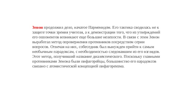 Зенон  продолжил дело, начатое Парменидом. Его тактика сводилась не к защите точки зрения учителя, а к демонстрации того, что из утверждений его оппонентов возникают еще большие нелепости. В связи с этим Зенон выработал метод опровержения противников посредством серии вопросов. Отвечая на них, собеседник был вынужден прийти к самым необычным парадоксам, с необходимостью следовавшим из его взглядов. Этот метод, получивший название диалектического. Поскольку главными противниками Зенона были пифагорейцы, большинство его парадоксов связано с атомистической концепцией пифагореизма. 