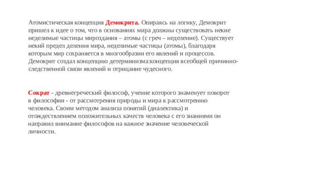 Атомистическая концепция  Демокрита .  Опираясь на логику, Демокрит пришел к идее о том, что в основаниях мира должны существовать некие неделимые частицы мироздания – атомы (с греч – неделение). Существует некий предел деления мира, неделимые частицы (атомы), благодаря которым мир сохраняется в многообразии его явлений и процессов. Демокрит создал концепцию детерминизма:концепция всеобщей причинно-следственной связи явлений и отрицание чудесного . Сократ   - древнегреческий философ, учение которого знаменует поворот в философии - от рассмотрения природы и мира к рассмотрению человека. Своим методом анализа понятий (диалектика) и отождествлением положительных качеств человека с его знаниями он направил внимание философов на важное значение человеческой личности. 