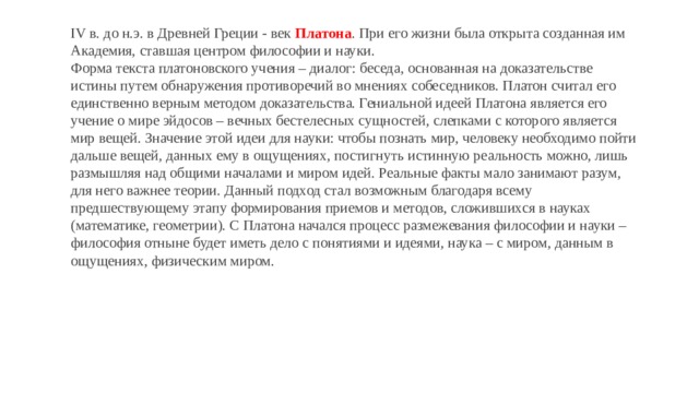 IV в. до н.э. в Древней Греции - век  Платона . При его жизни была открыта созданная им Академия, ставшая центром философии и науки. Форма текста платоновского учения – диалог: беседа, основанная на доказательстве истины путем обнаружения противоречий во мнениях собеседников. Платон считал его единственно верным методом доказательства. Гениальной идеей Платона является его учение о мире эйдосов – вечных бестелесных сущностей, слепками с которого является мир вещей. Значение этой идеи для науки: чтобы познать мир, человеку необходимо пойти дальше вещей, данных ему в ощущениях, постигнуть истинную реальность можно, лишь размышляя над общими началами и миром идей. Реальные факты мало занимают разум, для него важнее теории. Данный подход стал возможным благодаря всему предшествующему этапу формирования приемов и методов, сложившихся в науках (математике, геометрии). С Платона начался процесс размежевания философии и науки – философия отныне будет иметь дело с понятиями и идеями, наука – с миром, данным в ощущениях, физическим миром. 