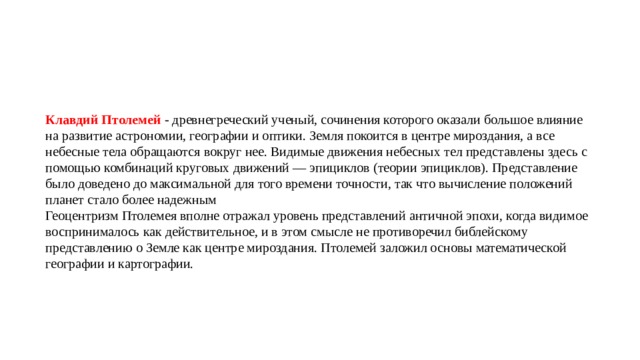 Клавдий Птолемей   - древнегреческий ученый, сочинения которого оказали большое влияние на развитие астрономии, географии и оптики. Земля покоится в центре мироздания, а все небесные тела обращаются вокруг нее. Видимые движения небесных тел представлены здесь с помощью комбинаций круговых движений — эпициклов (теории эпициклов). Представление было доведено до максимальной для того времени точности, так что вычисление положений планет стало более надежным Геоцентризм Птолемея вполне отражал уровень представлений античной эпохи, когда видимое воспринималось как действительное, и в этом смысле не противоречил библейскому представлению о Земле как центре мироздания. Птолемей заложил основы математической географии и картографии. 