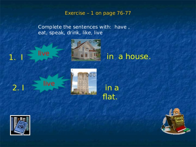 Exercise – 1 on page 76-77 Complete the sentences with: have , eat, speak, drink, like, live  in a house. live 1. I live 2. I   in a flat. 