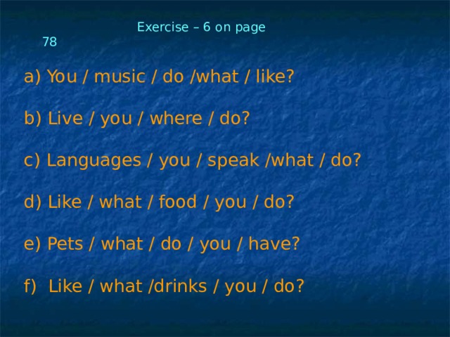  Exercise – 6 on page 78  You / music / do /what / like?   Live / you / where / do?   Languages / you / speak /what / do?   Like / what / food / you / do?   Pets / what / do / you / have?  f) Like / what /drinks / you / do? 