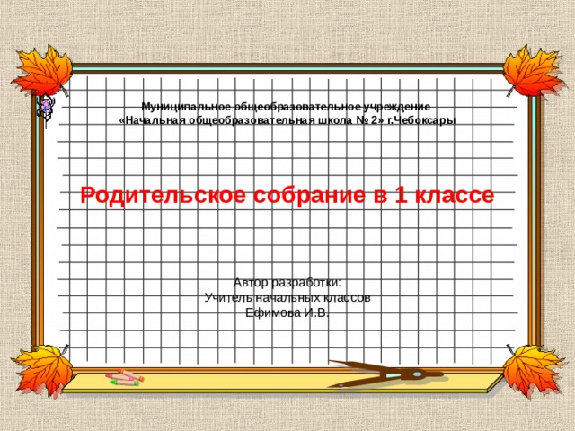 Муниципальное общеобразовательное учреждение «Начальная общеобразовательная школа № 2» г.Чебоксары      Родительское собрание в 1 классе  Автор разработки: Учитель начальных классов Ефимова И.В. 