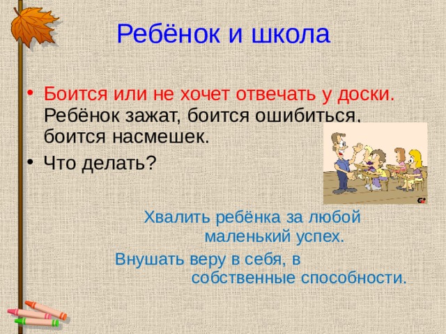 Ребёнок и школа Боится или не хочет отвечать у доски. Ребёнок зажат, боится ошибиться, боится насмешек. Что делать?   Хвалить ребёнка за любой    маленький успех.  Внушать веру в себя, в      собственные способности. 
