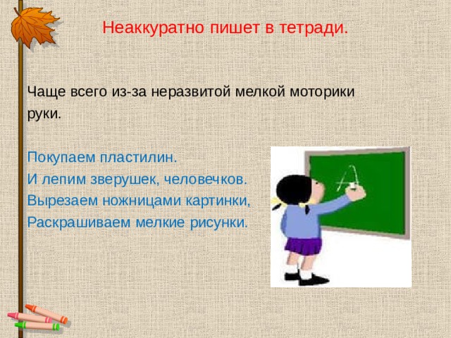 Неаккуратно пишет в тетради. Чаще всего из-за неразвитой мелкой моторики руки. Покупаем пластилин. И лепим зверушек, человечков. Вырезаем ножницами картинки, Раскрашиваем мелкие рисунки. 