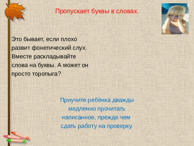Пропускает буквы в словах. Это бывает, если плохо развит фонетический слух. Вместе раскладывайте слова на буквы. А может он просто торопыга? Приучите ребёнка дважды медленно прочитать написанное, прежде чем сдать работу на проверку. 
