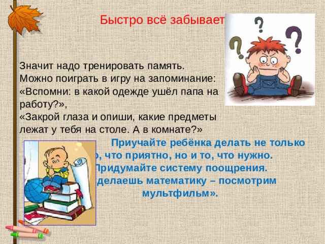 Быстро всё забывает Значит надо тренировать память. Можно поиграть в игру на запоминание: «Вспомни: в какой одежде ушёл папа на работу?», «Закрой глаза и опиши, какие предметы лежат у тебя на столе. А в комнате?»     Приучайте ребёнка делать не только     то, что приятно, но и то, что нужно.     Придумайте систему поощрения.     «Сделаешь математику – посмотрим     мультфильм».  