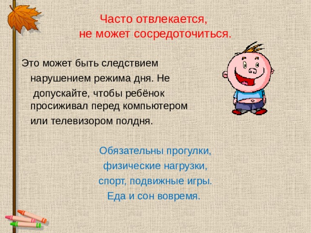 Часто отвлекается,  не может сосредоточиться.  Это может быть следствием  нарушением режима дня. Не  допускайте, чтобы ребёнок   просиживал перед компьютером  или телевизором полдня. Обязательны прогулки, физические нагрузки, спорт, подвижные игры. Еда и сон вовремя. 