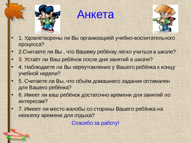 Анкета 1. Удовлетворены ли Вы организацией учебно-воспитательного процесса? 2.Считаете ли Вы , что Вашему ребёнку легко учиться в школе? 3. Устаёт ли Ваш ребёнок после дня занятий в школе? 4. Наблюдаете ли Вы переутомление у Вашего ребёнка к концу учебной недели? 5. Считаете ли Вы, что объём домашнего задания оптимален для Вашего ребёнка? 6. Имеет ли ваш ребёнок достаточно времени для занятий по интересам? 7. Имеют ли место жалобы со стороны Вашего ребёнка на нехватку времени для отдыха? Спасибо за работу! 