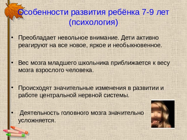 Особенности развития ребёнка 7-9 лет (психология) Преобладает невольное внимание. Дети активно реагируют на все новое, яркое и необыкновенное. Вес мозга младшего школьника приближается к весу мозга взрослого человека. Происходят значительные изменения в развитии и работе центральной нервной системы.  Деятельность головного мозга значительно усложняется.  