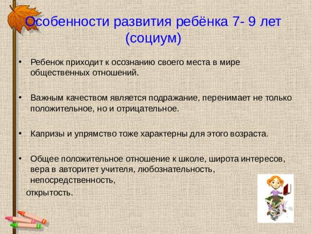 Особенности развития ребёнка 7- 9 лет (социум) Ребенок приходит к осознанию своего места в мире общественных отношений. Важным качеством является подражание, перенимает не только положительное, но и отрицательное.  Капризы и упрямство тоже характерны для этого возраста. Общее положительное отношение к школе, широта интересов, вера в авторитет учителя, любознательность, непосредственность,  открытость. 