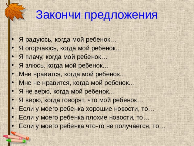 Закончи предложения Я радуюсь, когда мой ребенок… Я огорчаюсь, когда мой ребенок… Я плачу, когда мой ребенок… Я злюсь, когда мой ребенок… Мне нравится, когда мой ребенок… Мне не нравится, когда мой ребенок… Я не верю, когда мой ребенок… Я верю, когда говорят, что мой ребенок… Если у моего ребенка хорошие новости, то… Если у моего ребенка плохие новости, то… Если у моего ребенка что-то не получается, то…  