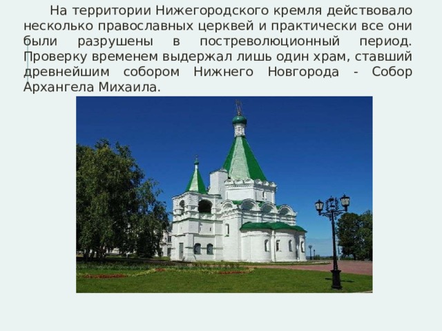  На территории Нижегородского кремля действовало несколько православных церквей и практически все они были разрушены в постреволюционный период. Проверку временем выдержал лишь один храм, ставший древнейшим собором Нижнего Новгорода - Собор Архангела Михаила. 