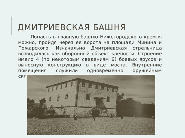 Дмитриевская башня  Попасть в главную башню Нижегородского кремля можно, пройдя через ее ворота на площади Минина и Пожарского. Изначально Дмитриевская стрельница возводилась как оборонный объект крепости. Строение имело 4 (по некоторым сведениям 6) боевых ярусов и выносную конструкцию в виде моста. Внутренние помещения служили одновременно оружейным складом, где хранились ружья и пищали. 
