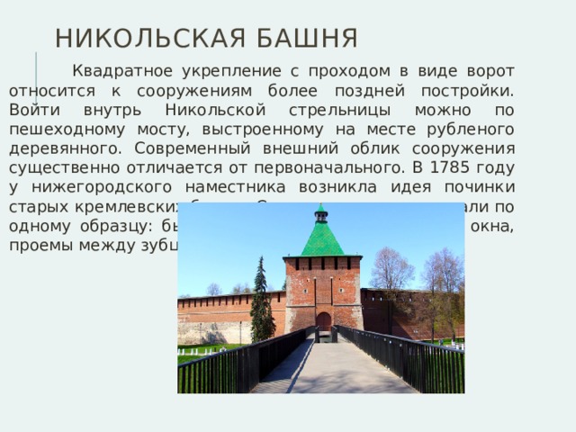 Никольская башня  Квадратное укрепление с проходом в виде ворот относится к сооружениям более поздней постройки. Войти внутрь Никольской стрельницы можно по пешеходному мосту, выстроенному на месте рубленого деревянного. Современный внешний облик сооружения существенно отличается от первоначального. В 1785 году у нижегородского наместника возникла идея починки старых кремлевских башен. Строения восстанавливали по одному образцу: бывшие бойницы превращались в окна, проемы между зубцами закладывались.  