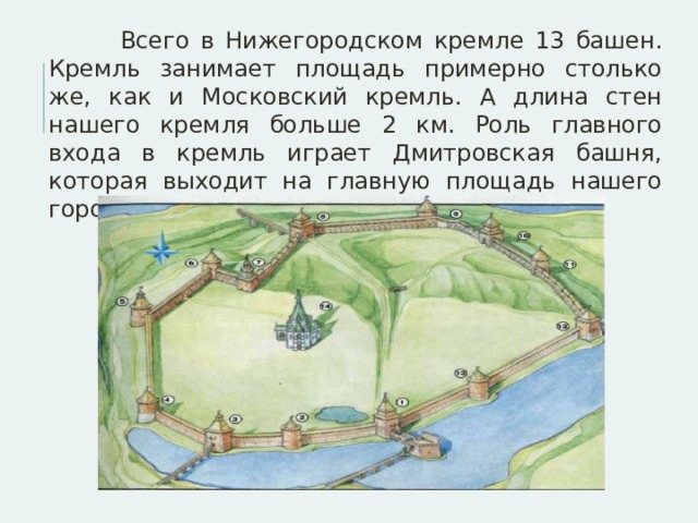  Всего в Нижегородском кремле 13 башен. Кремль занимает площадь примерно столько же, как и Московский кремль. А длина стен нашего кремля больше 2 км. Роль главного входа в кремль играет Дмитровская башня, которая выходит на главную площадь нашего города - площадь Минина и Пожарского 