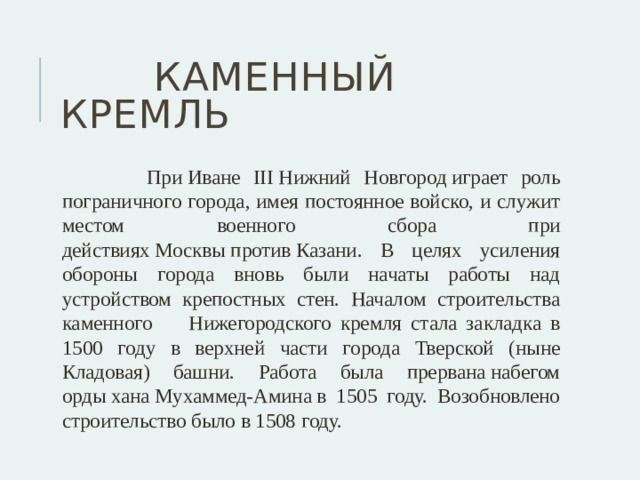  Каменный кремль  При Иване III Нижний Новгород играет роль пограничного города, имея постоянное войско, и служит местом военного сбора при действиях Москвы против Казани. В целях усиления обороны города вновь были начаты работы над устройством крепостных стен. Началом строительства каменного Нижегородского кремля стала закладка в 1500 году в верхней части города Тверской (ныне Кладовая) башни. Работа была прервана набегом орды хана Мухаммед-Амина в 1505 году. Возобновлено строительство было в 1508 году. 