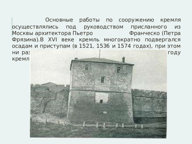  Основные работы по сооружению кремля осуществлялись под руководством присланного из Москвы архитектора Пьетро Франческо (Петра Фрязина).В XVI веке кремль многократно подвергался осадам и приступам (в 1521, 1536 и 1574 годах), при этом ни разу не был сдан осаждающему войску. К 1697 году кремль утратил военное значение. 