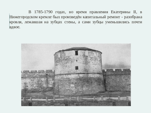  В 1785-1790 годах, во время правления Екатерины II, в Нижегородском кремле был произведён капитальный ремонт - разобрана кровля, лежавшая на зубцах стены, а сами зубцы уменьшились почти вдвое. 