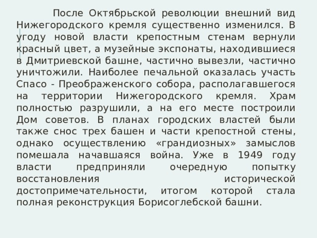  После Октябрьской революции внешний вид Нижегородского кремля существенно изменился. В угоду новой власти крепостным стенам вернули красный цвет, а музейные экспонаты, находившиеся в Дмитриевской башне, частично вывезли, частично уничтожили. Наиболее печальной оказалась участь Спасо - Преображенского собора, располагавшегося на территории Нижегородского кремля. Храм полностью разрушили, а на его месте построили Дом советов. В планах городских властей были также снос трех башен и части крепостной стены, однако осуществлению «грандиозных» замыслов помешала начавшаяся война. Уже в 1949 году власти предприняли очередную попытку восстановления исторической достопримечательности, итогом которой стала полная реконструкция Борисоглебской башни. 