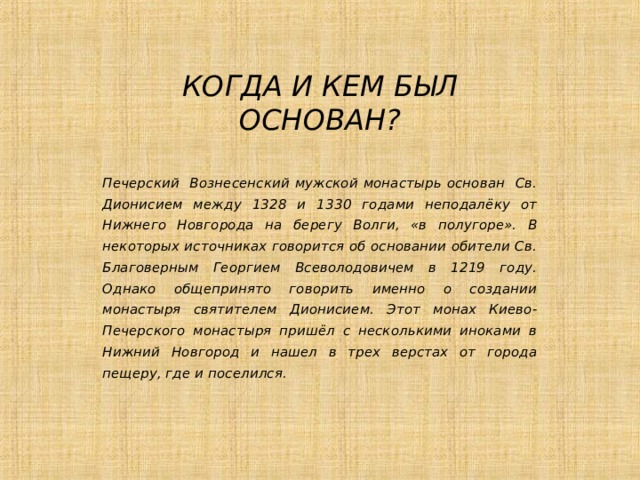 КОГДА И КЕМ БЫЛ ОСНОВАН? Печерский Вознесенский мужской монастырь основан Св. Дионисием между 1328 и 1330 годами неподалёку от Нижнего Новгорода на берегу Волги, «в полугоре». В некоторых источниках говорится об основании обители Св. Благоверным Георгием Всеволодовичем в 1219 году. Однако общепринято говорить именно о создании монастыря святителем Дионисием. Этот монах Киево-Печерского монастыря пришёл с несколькими иноками в Нижний Новгород и нашел в трех верстах от города пещеру, где и поселился.  