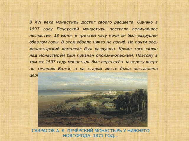 В XVI веке монастырь достиг своего расцвета. Однако в 1597 году Печерский монастырь постигло величайшее несчастие: 18 июня, в третьем часу ночи он был разрушен обвалом горы. В этом обвале никто не погиб. Но почти весь монастырский комплекс был разрушен. Кроме того склон над монастырём был признан оползне-опасным. Поэтому в том же 1597 году монастырь был перенесён на версту вверх по течению Волги, а на старом месте была поставлена церковь Преображения Господня. САВРАСОВ А. К. ПЕЧЁРСКИЙ МОНАСТЫРЬ У НИЖНЕГО НОВГОРОДА. 1871 ГОД… 