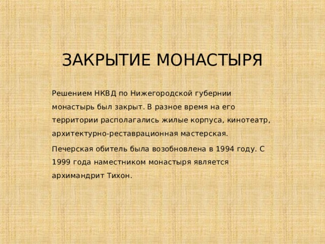 ЗАКРЫТИЕ МОНАСТЫРЯ Решением НКВД по Нижегородской губернии монастырь был закрыт. В разное время на его территории располагались жилые корпуса, кинотеатр, архитектурно-реставрационная мастерская. Печерская обитель была возобновлена в 1994 году. С 1999 года наместником монастыря является архимандрит Тихон. 
