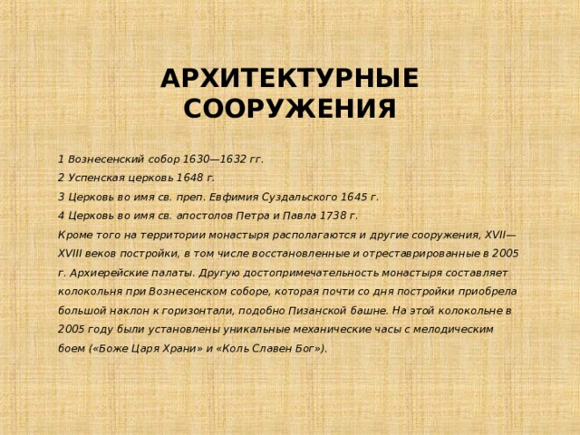 АРХИТЕКТУРНЫЕ СООРУЖЕНИЯ 1 Вознесенский собор 1630—1632 гг.  2 Успенская церковь 1648 г.  3 Церковь во имя св. преп. Евфимия Суздальского 1645 г.  4 Церковь во имя св. апостолов Петра и Павла 1738 г.  Кроме того на территории монастыря располагаются и другие сооружения, XVII—XVIII веков постройки, в том числе восстановленные и отреставрированные в 2005 г. Архиерейские палаты. Другую достопримечательность монастыря составляет колокольня при Вознесенском соборе, которая почти со дня постройки приобрела большой наклон к горизонтали, подобно Пизанской башне. На этой колокольне в 2005 году были установлены уникальные механические часы с мелодическим боем («Боже Царя Храни» и «Коль Славен Бог»). 