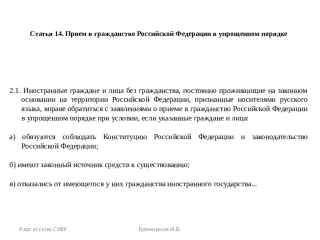  Статья 14. Прием в гражданство Российской Федерации в упрощенном порядке 2.1. Иностранные граждане и лица без гражданства, постоянно проживающие на законном основании на территории Российской Федерации, признанные носителями русского языка, вправе обратиться с заявлениями о приеме в гражданство Российской Федерации в упрощенном порядке при условии, если указанные граждане и лица: а) обязуются соблюдать Конституцию Российской Федерации и законодательство Российской Федерации; б) имеют законный источник средств к существованию; в) отказались от имеющегося у них гражданства иностранного государства... Каргатское СУВУ Бронников И.В. 