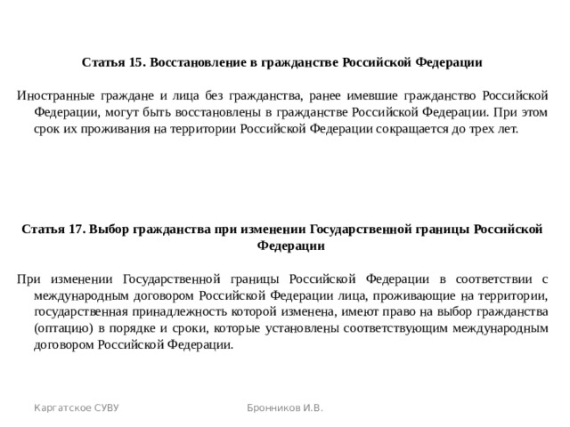  Статья 15. Восстановление в гражданстве Российской Федерации Иностранные граждане и лица без гражданства, ранее имевшие гражданство Российской Федерации, могут быть восстановлены в гражданстве Российской Федерации. При этом срок их проживания на территории Российской Федерации сокращается до трех лет. Статья 17. Выбор гражданства при изменении Государственной границы Российской Федерации При изменении Государственной границы Российской Федерации в соответствии с международным договором Российской Федерации лица, проживающие на территории, государственная принадлежность которой изменена, имеют право на выбор гражданства (оптацию) в порядке и сроки, которые установлены соответствующим международным договором Российской Федерации. Каргатское СУВУ Бронников И.В. 