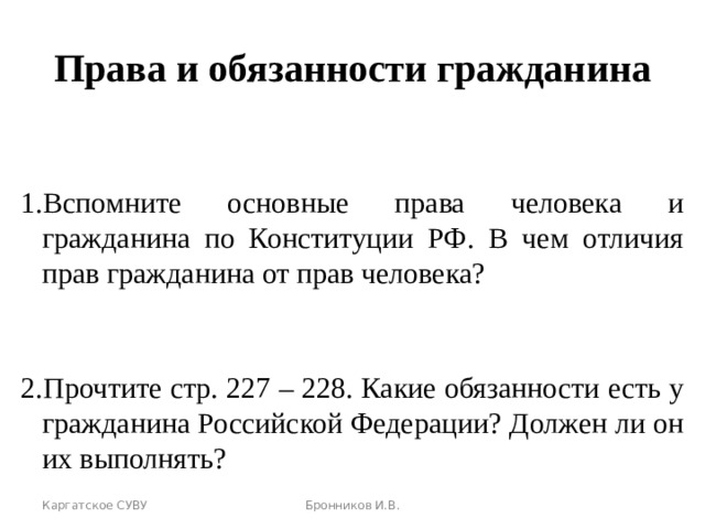 Права и обязанности гражданина Вспомните основные права человека и гражданина по Конституции РФ. В чем отличия прав гражданина от прав человека?  Прочтите стр. 227 – 228. Какие обязанности есть у гражданина Российской Федерации? Должен ли он их выполнять? Каргатское СУВУ Бронников И.В. 