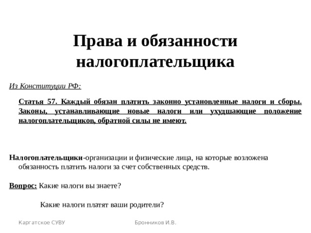 КАРГАТСКОЕ СУВУ   Права и обязанности налогоплательщика Из Конституции РФ:  Статья 57. Каждый обязан платить законно установленные налоги и сборы. Законы,  устанавливающие новые налоги или ухудшающие положение налогоплательщиков, обратной силы не имеют.   Налогоплательщики -организации и физические лица, на которые возложена обязанность платить налоги за счет собственных средств. Вопрос: Какие налоги вы знаете?   Какие налоги платят ваши родители? Каргатское СУВУ Бронников И.В.  Бронников И.В. 