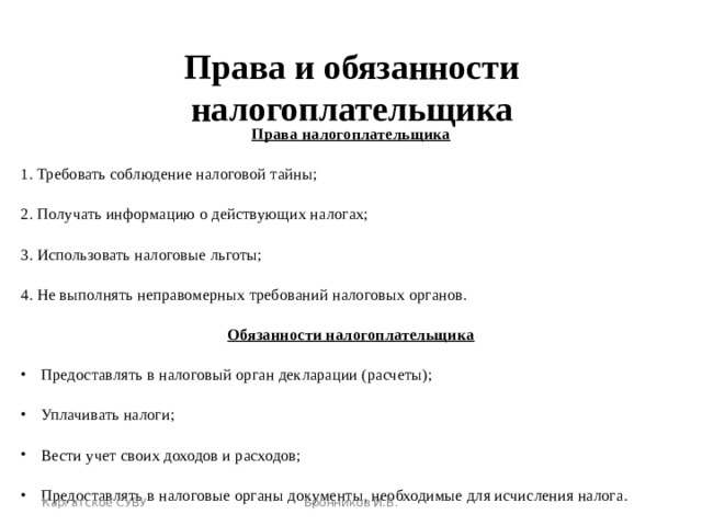 Права и обязанности налогоплательщика Права налогоплательщика 1. Требовать соблюдение налоговой тайны; 2. Получать информацию о действующих налогах; 3. Использовать налоговые льготы; 4.  Не выполнять неправомерных требований налоговых органов. Обязанности налогоплательщика Предоставлять в налоговый орган декларации (расчеты); Уплачивать налоги; Вести учет своих доходов и расходов; Предоставлять в налоговые органы документы, необходимые для исчисления налога. Каргатское СУВУ Бронников И.В. 