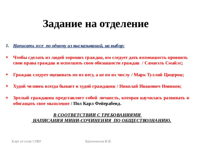 Задание на отделение Написать эссе по одному из высказываний, на выбор: Чтобы сделать из людей хороших граждан, им следует дать возможность проявить свои права граждан и исполнять свои обязанности граждан / Самюэль Смайлс; Граждан следует оценивать по их весу, а не по их числу / Марк Туллий Цицерон; Худой человек всегда бывает и худой гражданин / Николай Иванович Новиков; Зрелый гражданин представляет собой личность, которая научилась развивать и обогащать свое мышление  / Пол Карл Фейерабеид. В СООТВЕТСТВИИ С ТРЕБОВАНИЯМИ  НАПИСАНИЯ МИНИ-СОЧИНЕНИЯ ПО ОБЩЕСТВОЗНАНИЮ.   Каргатское СУВУ Бронников И.В. 