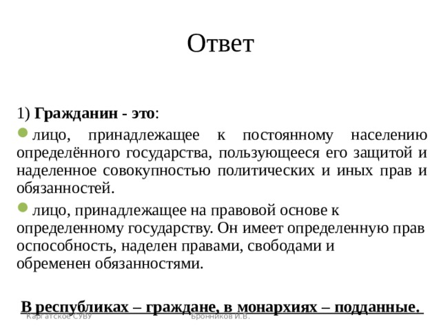 Ответ 1) Гражданин - это : лицо, принадлежащее к постоянному населению определённого государства, пользующееся его защитой и наделенное совокупностью политических и иных прав и обязанностей . лицо, принадлежащее на правовой основе к определенному государству. Он имеет определенную правоспособность, наделен правами, свободами и обременен обязанностями. В республиках – граждане, в монархиях – подданные .  Каргатское СУВУ Бронников И.В. 