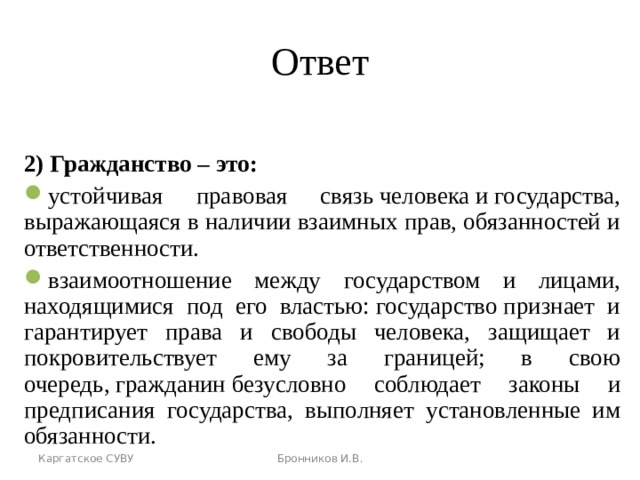 Ответ 2) Гражданство – это: устойчивая правовая связь человека и государства, выражающаяся в наличии взаимных прав, обязанностей и ответственности. взаимоотношение между государством и лицами, находящимися под его властью: государство признает и гарантирует права и свободы человека, защищает и покровительствует ему за границей; в свою очередь, гражданин безусловно соблюдает законы и предписания государства, выполняет установленные им обязанности. Каргатское СУВУ Бронников И.В. 