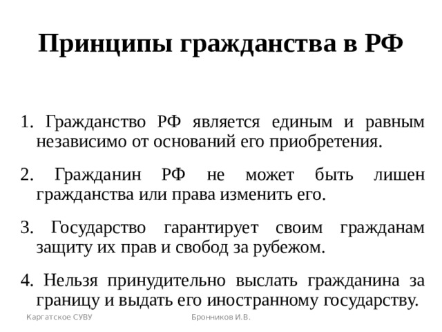 Принципы гражданства в РФ 1. Гражданство РФ является единым и равным независимо от оснований его приобретения. 2. Гражданин РФ не может быть лишен гражданства или права изменить его. 3. Государство гарантирует своим гражданам защиту их прав и свобод за рубежом. 4. Нельзя принудительно выслать гражданина за границу и выдать его иностранному государству. Каргатское СУВУ Бронников И.В. 