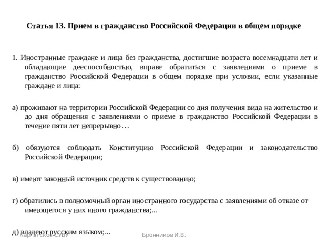 Статья 13. Прием в гражданство Российской Федерации в общем порядке 1. Иностранные граждане и лица без гражданства, достигшие возраста восемнадцати лет и обладающие дееспособностью, вправе обратиться с заявлениями о приеме в гражданство Российской Федерации в общем порядке при условии, если указанные граждане и лица: а) проживают на территории Российской Федерации со дня получения вида на жительство и до дня обращения с заявлениями о приеме в гражданство Российской Федерации в течение пяти лет непрерывно… б) обязуются соблюдать Конституцию Российской Федерации и законодательство Российской Федерации; в) имеют законный источник средств к существованию; г) обратились в полномочный орган иностранного государства с заявлениями об отказе от имеющегося у них иного гражданства;... д) владеют русским языком;... Каргатское СУВУ Бронников И.В. 