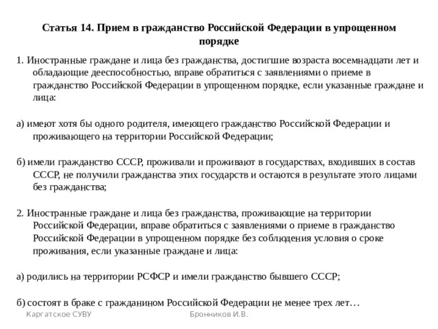 Статья 14. Прием в гражданство Российской Федерации в упрощенном порядке 1. Иностранные граждане и лица без гражданства, достигшие возраста восемнадцати лет и обладающие дееспособностью, вправе обратиться с заявлениями о приеме в гражданство Российской Федерации в упрощенном порядке, если указанные граждане и лица: а) имеют хотя бы одного родителя, имеющего гражданство Российской Федерации и проживающего на территории Российской Федерации; б) имели гражданство СССР, проживали и проживают в государствах, входивших в состав СССР, не получили гражданства этих государств и остаются в результате этого лицами без гражданства; 2. Иностранные граждане и лица без гражданства, проживающие на территории Российской Федерации, вправе обратиться с заявлениями о приеме в гражданство Российской Федерации в упрощенном порядке без соблюдения условия о сроке проживания, если указанные граждане и лица: а) родились на территории РСФСР и имели гражданство бывшего СССР; б) состоят в браке с гражданином Российской Федерации не менее трех лет… Каргатское СУВУ Бронников И.В. 