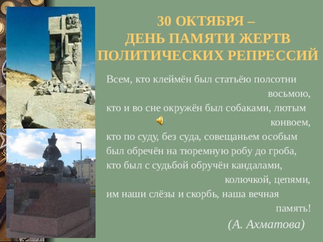 30 ОКТЯБРЯ –  ДЕНЬ ПАМЯТИ ЖЕРТВ ПОЛИТИЧЕСКИХ РЕПРЕССИЙ Всем, кто клеймён был статьёю полсотни  восьмою, кто и во сне окружён был собаками, лютым  конвоем, кто по суду, без суда, совещаньем особым был обречён на тюремную робу до гроба, кто был с судьбой обручён кандалами,  колючкой, цепями, им наши слёзы и скорбь, наша вечная  память!  (А. Ахматова)