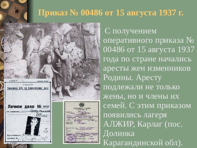 Приказ № 00486 от 15 августа 1937 г.  С получением оперативного приказа № 00486 от 15 августа 1937 года по стране начались аресты жен изменников Родины. Аресту подлежали не только жены, но и члены их семей. С этим приказом появились лагеря АЛЖИР, Карлаг (пос. Долинка Карагандинской обл).
