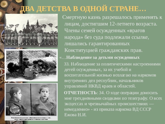 ДВА ДЕТСТВА В ОДНОЙ СТРАНЕ…  Смертную казнь разрешалось применять к лицам, достигшим 12-летнего возраста. Члены семей осужденных «врагов народа» без суда подлежали ссылке, лишались гарантированных Конституцией гражданских прав.  «… Наблюдение за детьми осужденных   33. Наблюдение за политическими настроениями детей осужденных, за их учебой и воспитательной жизнью возлагаю на наркомов внутренних дел республик, начальников управлений НКВД краев и областей.  ОТЧЕТНОСТЬ : 34. О ходе операции доносить мне трехдневными сводками по телеграфу. О всех эксцессах и чрезвычайных происшествиях — немедленно» - из приказа наркома ВД СССР Ежова Н.И.