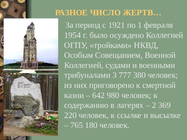 РАЗНОЕ ЧИСЛО ЖЕРТВ…  За период с 1921 по 1 февраля 1954 г. было осуждено Коллегией ОГПУ, «тройками» НКВД, Особым Совещанием, Военной Коллегией, судами и военными трибуналами 3 777 380 человек; из них приговорено к смертной казни – 642 980 человек; к содержанию в лагерях – 2 369 220 человек, к ссылке и высылке – 765 180 человек.
