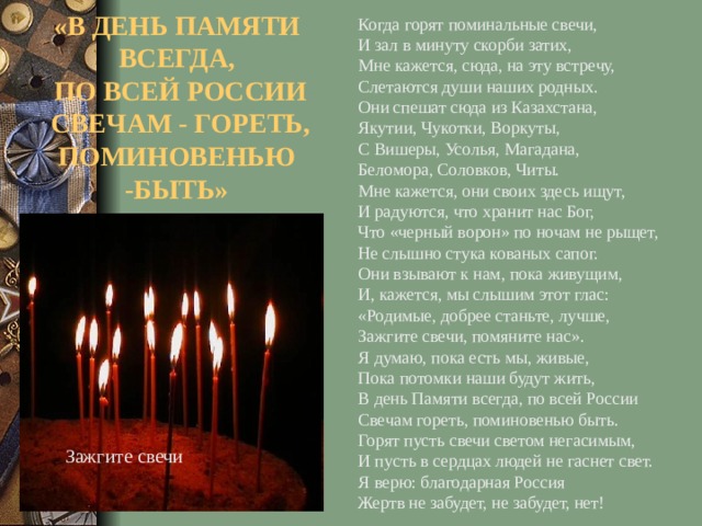 Когда горят поминальные свечи, И зал в минуту скорби затих, Мне кажется, сюда, на эту встречу, Слетаются души наших родных. Они спешат сюда из Казахстана, Якутии, Чукотки, Воркуты, С Вишеры, Усолья, Магадана, Беломора, Соловков, Читы. Мне кажется, они своих здесь ищут, И радуются, что хранит нас Бог, Что «черный ворон» по ночам не рыщет, Не слышно стука кованых сапог. Они взывают к нам, пока живущим, И, кажется, мы слышим этот глас: «Родимые, добрее станьте, лучше, Зажгите свечи, помяните нас». Я думаю, пока есть мы, живые, Пока потомки наши будут жить, В день Памяти всегда, по всей России Свечам гореть, поминовенью быть. Горят пусть свечи светом негасимым, И пусть в сердцах людей не гаснет свет. Я верю: благодарная Россия Жертв не забудет, не забудет, нет! «В ДЕНЬ ПАМЯТИ ВСЕГДА,  ПО ВСЕЙ РОССИИ  СВЕЧАМ - ГОРЕТЬ, ПОМИНОВЕНЬЮ -БЫТЬ» Зажгите свечи