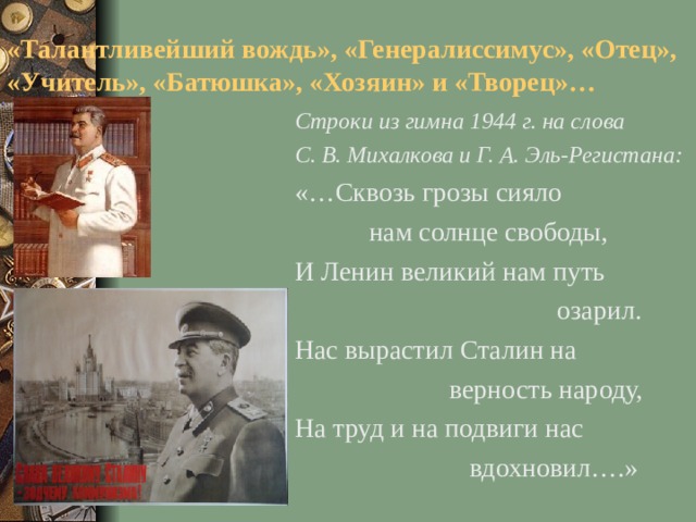 «Талантливейший вождь», «Генералиссимус», «Отец», «Учитель», «Батюшка», «Хозяин» и «Творец»… Строки из гимна 1944 г. на слова С. В. Михалкова и Г. А. Эль-Регистана: «…Сквозь грозы сияло  нам солнце свободы, И Ленин великий нам путь  озарил. Нас вырастил Сталин на  верность народу, На труд и на подвиги нас  вдохновил….»
